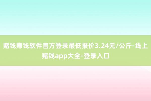 赌钱赚钱软件官方登录最低报价3.24元/公斤-线上赌钱app大全-登录入口