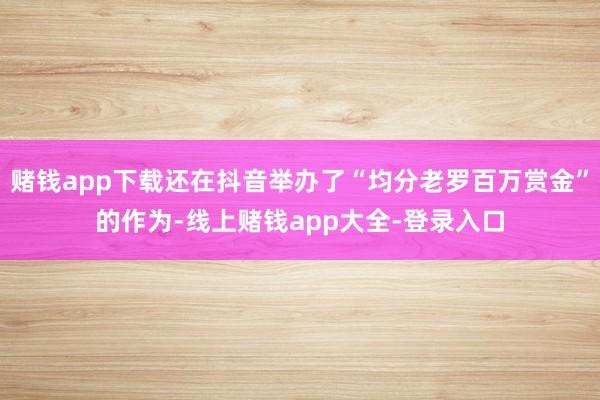 赌钱app下载还在抖音举办了“均分老罗百万赏金”的作为-线上赌钱app大全-登录入口