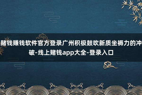 赌钱赚钱软件官方登录广州积极鼓吹新质坐褥力的冲破-线上赌钱app大全-登录入口