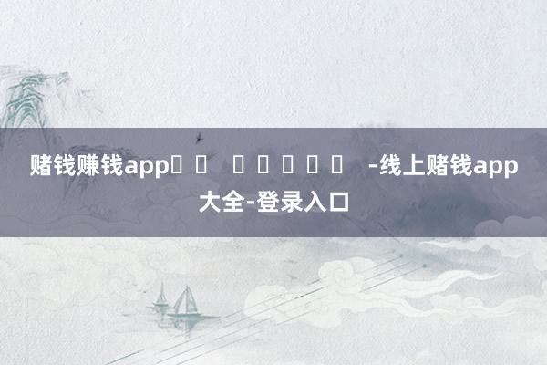 赌钱赚钱app		  					  -线上赌钱app大全-登录入口
