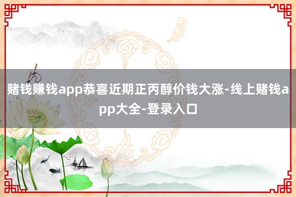 赌钱赚钱app恭喜近期正丙醇价钱大涨-线上赌钱app大全-登录入口