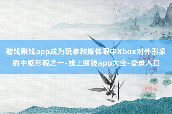 赌钱赚钱app成为玩家和媒体眼中Xbox对外形象的中枢形貌之一-线上赌钱app大全-登录入口