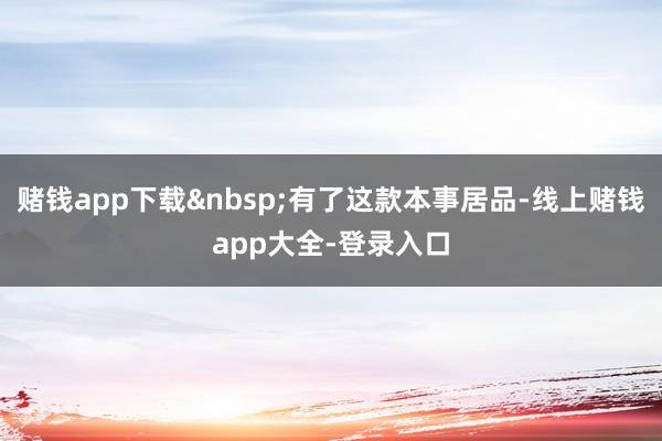 赌钱app下载有了这款本事居品-线上赌钱app大全-登录入口