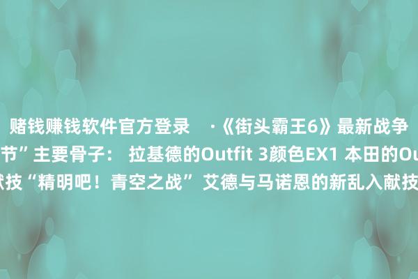 赌钱赚钱软件官方登录    ·《街头霸王6》最新战争通行证“斗士通顺节”主要骨子： 拉基德的Outfit 3颜色EX1 本田的Outfit 1颜色EX2 乱入作为献技“精明吧！青空之战” 艾德与马诺恩的新乱入献技 变装装备棒球帽 棒球粉丝的制服等 豪鬼的Outfit十分颜料、乱入插画以及名称发布        			-线上赌钱app大全-登录入口
