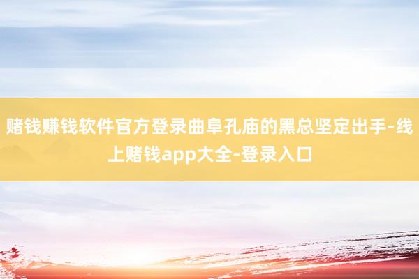 赌钱赚钱软件官方登录曲阜孔庙的黑总坚定出手-线上赌钱app大全-登录入口