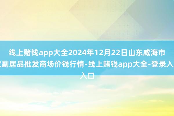 线上赌钱app大全2024年12月22日山东威海市农副居品批发商场价钱行情-线上赌钱app大全-登录入口