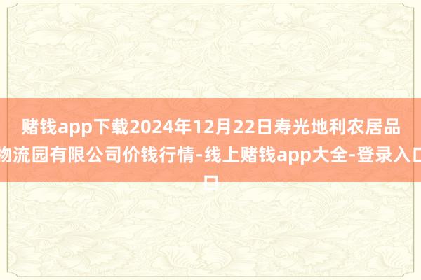 赌钱app下载2024年12月22日寿光地利农居品物流园有限公司价钱行情-线上赌钱app大全-登录入口