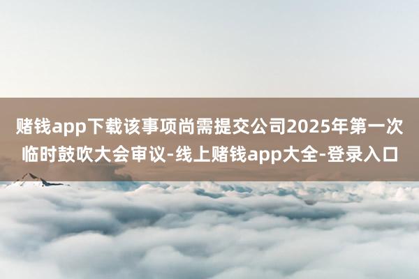 赌钱app下载该事项尚需提交公司2025年第一次临时鼓吹大会审议-线上赌钱app大全-登录入口