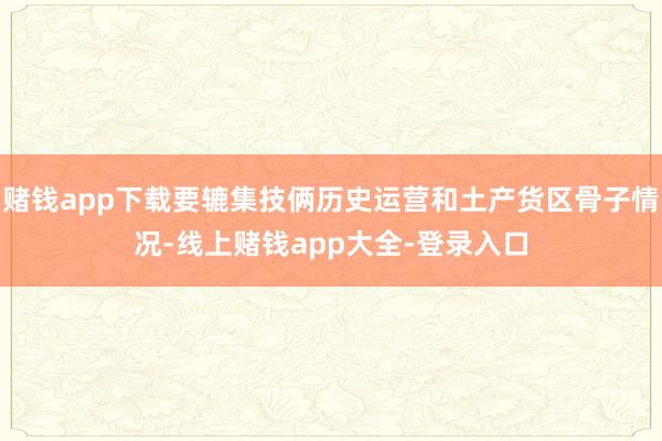 赌钱app下载要辘集技俩历史运营和土产货区骨子情况-线上赌钱app大全-登录入口