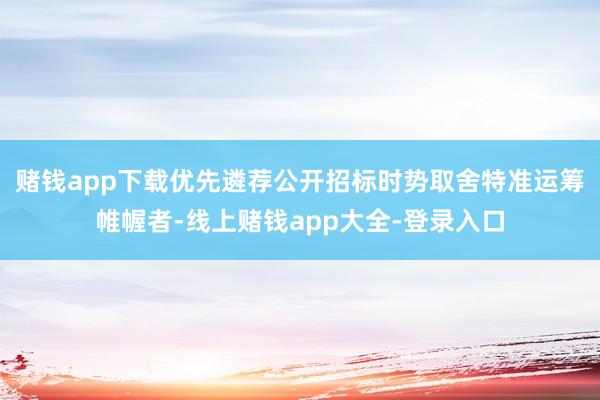 赌钱app下载优先遴荐公开招标时势取舍特准运筹帷幄者-线上赌钱app大全-登录入口