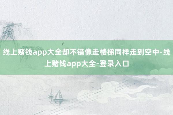 线上赌钱app大全却不错像走楼梯同样走到空中-线上赌钱app大全-登录入口