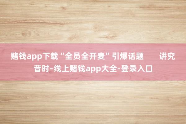 赌钱app下载“全员全开麦”引爆话题       讲究昔时-线上赌钱app大全-登录入口