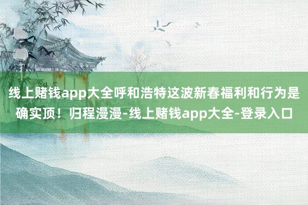 线上赌钱app大全呼和浩特这波新春福利和行为是确实顶！归程漫漫-线上赌钱app大全-登录入口