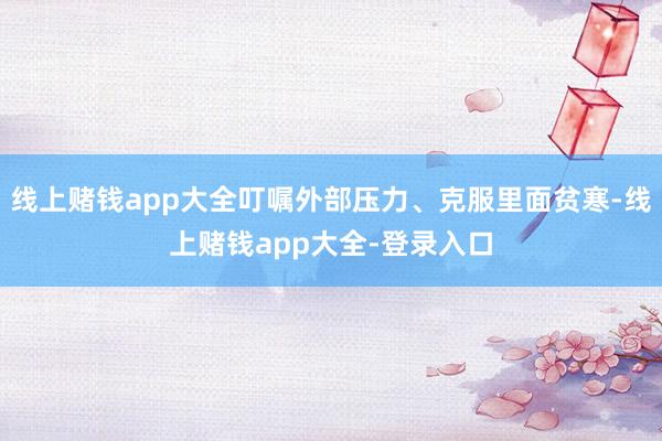 线上赌钱app大全叮嘱外部压力、克服里面贫寒-线上赌钱app大全-登录入口