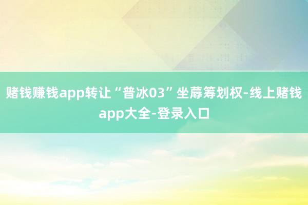 赌钱赚钱app转让“普冰03”坐蓐筹划权-线上赌钱app大全-登录入口