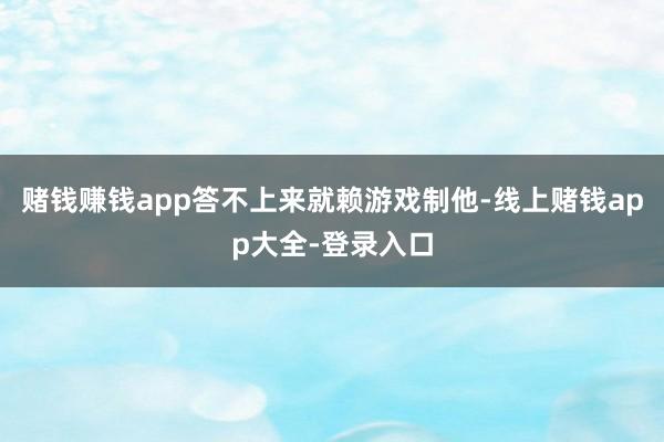 赌钱赚钱app答不上来就赖游戏制他-线上赌钱app大全-登录入口