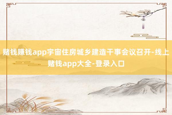 赌钱赚钱app宇宙住房城乡建造干事会议召开-线上赌钱app大全-登录入口