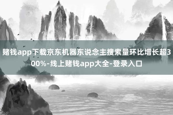 赌钱app下载京东机器东说念主搜索量环比增长超300%-线上赌钱app大全-登录入口