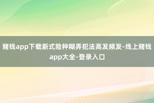 赌钱app下载新式险种糊弄犯法高发频发-线上赌钱app大全-登录入口
