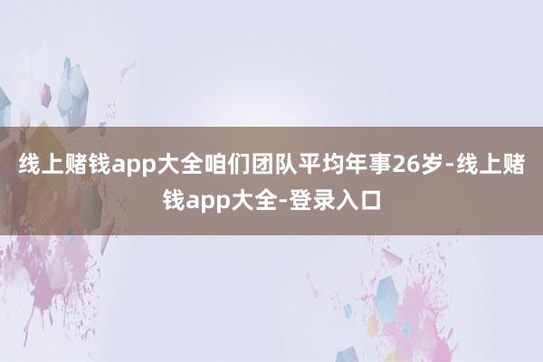 线上赌钱app大全咱们团队平均年事26岁-线上赌钱app大全-登录入口