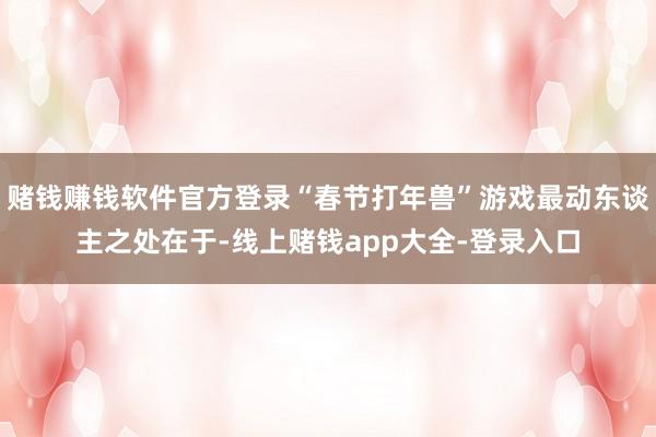 赌钱赚钱软件官方登录“春节打年兽”游戏最动东谈主之处在于-线上赌钱app大全-登录入口
