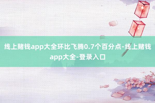 线上赌钱app大全环比飞腾0.7个百分点-线上赌钱app大全-登录入口