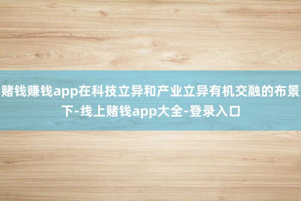 赌钱赚钱app在科技立异和产业立异有机交融的布景下-线上赌钱app大全-登录入口