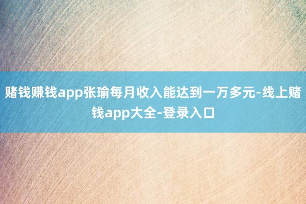 赌钱赚钱app张瑜每月收入能达到一万多元-线上赌钱app大全-登录入口