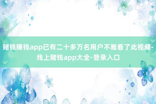 赌钱赚钱app已有二十多万名用户不雅看了此视频-线上赌钱app大全-登录入口