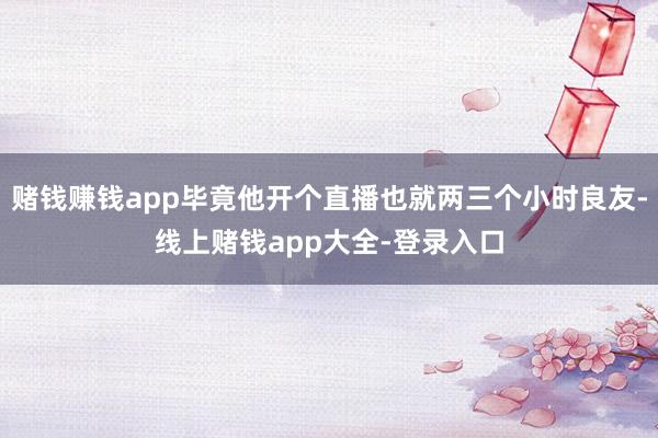 赌钱赚钱app毕竟他开个直播也就两三个小时良友-线上赌钱app大全-登录入口