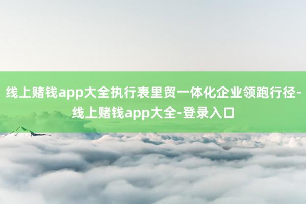 线上赌钱app大全执行表里贸一体化企业领跑行径-线上赌钱app大全-登录入口