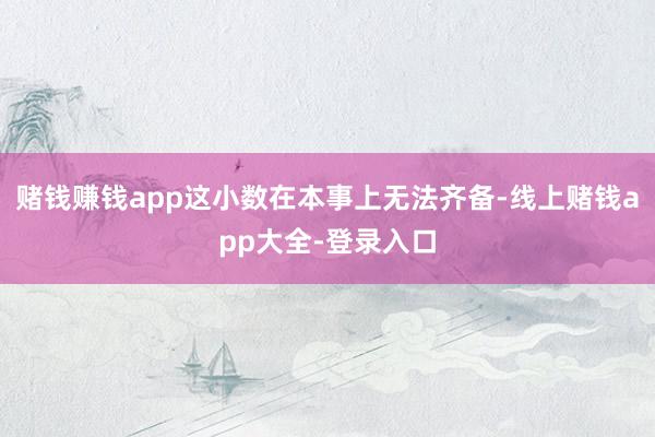 赌钱赚钱app这小数在本事上无法齐备-线上赌钱app大全-登录入口