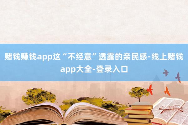 赌钱赚钱app这“不经意”透露的亲民感-线上赌钱app大全-登录入口