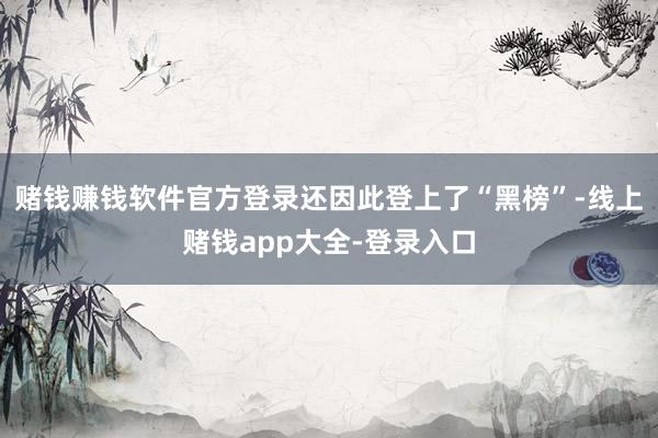 赌钱赚钱软件官方登录还因此登上了“黑榜”-线上赌钱app大全-登录入口