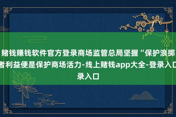 赌钱赚钱软件官方登录商场监管总局坚握“保护浪掷者利益便是保护商场活力-线上赌钱app大全-登录入口