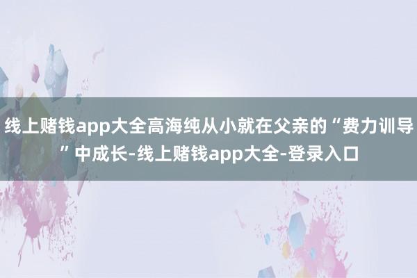 线上赌钱app大全高海纯从小就在父亲的“费力训导”中成长-线上赌钱app大全-登录入口