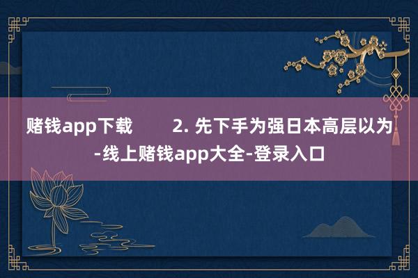 赌钱app下载 2. 先下手为强日本高层以为-线上赌钱app大全-登录入口