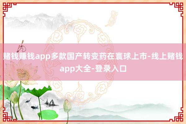 赌钱赚钱app多款国产转变药在寰球上市-线上赌钱app大全-登录入口