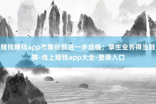 赌钱赚钱app市集份额进一步培植;孳生业务得当鼓舞-线上赌钱app大全-登录入口