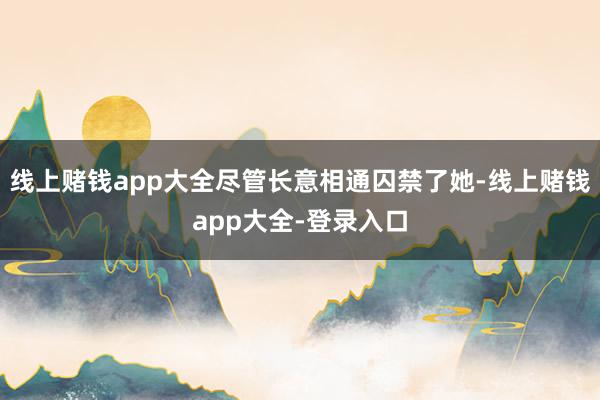 线上赌钱app大全尽管长意相通囚禁了她-线上赌钱app大全-登录入口