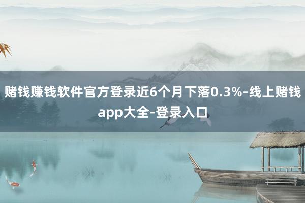 赌钱赚钱软件官方登录近6个月下落0.3%-线上赌钱app大全-登录入口