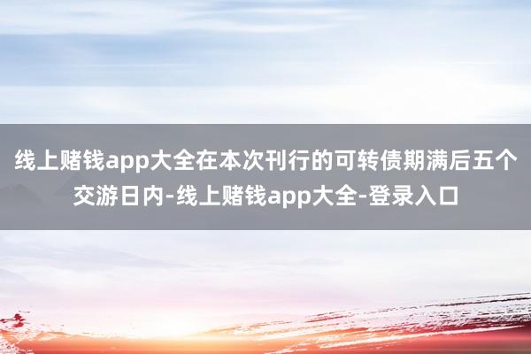 线上赌钱app大全在本次刊行的可转债期满后五个交游日内-线上赌钱app大全-登录入口