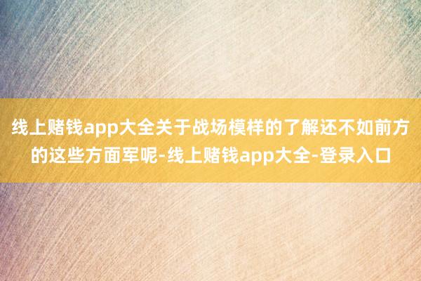 线上赌钱app大全关于战场模样的了解还不如前方的这些方面军呢-线上赌钱app大全-登录入口