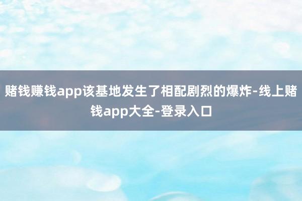 赌钱赚钱app该基地发生了相配剧烈的爆炸-线上赌钱app大全-登录入口