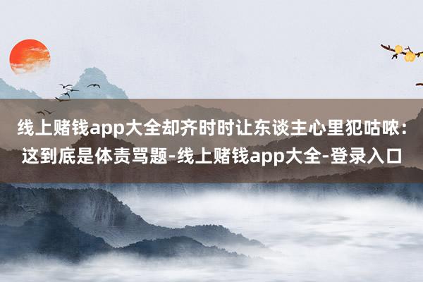 线上赌钱app大全却齐时时让东谈主心里犯咕哝：这到底是体责骂题-线上赌钱app大全-登录入口