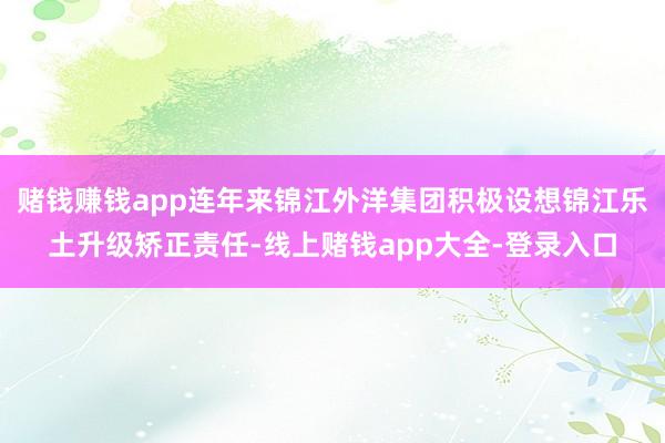 赌钱赚钱app连年来锦江外洋集团积极设想锦江乐土升级矫正责任-线上赌钱app大全-登录入口