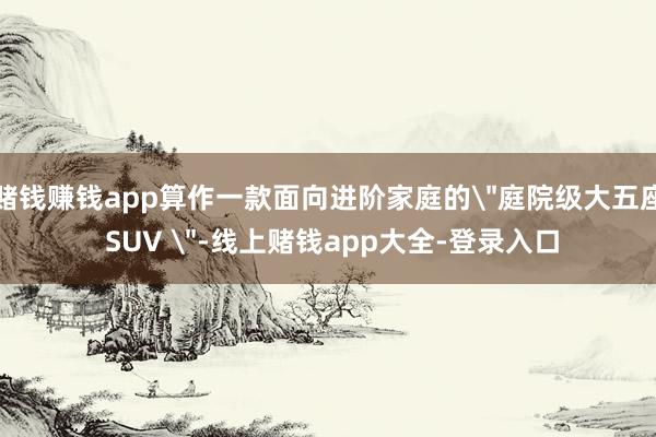 赌钱赚钱app算作一款面向进阶家庭的