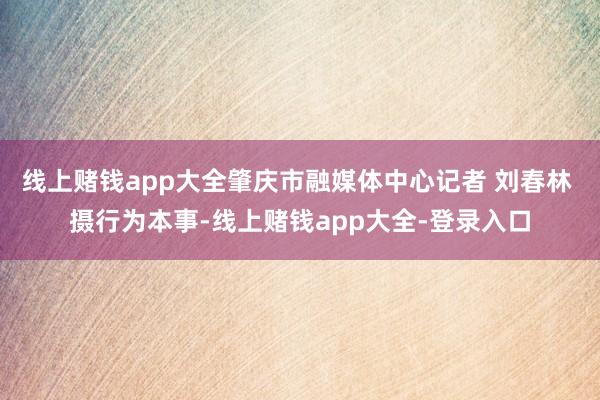 线上赌钱app大全肇庆市融媒体中心记者 刘春林 摄行为本事-线上赌钱app大全-登录入口