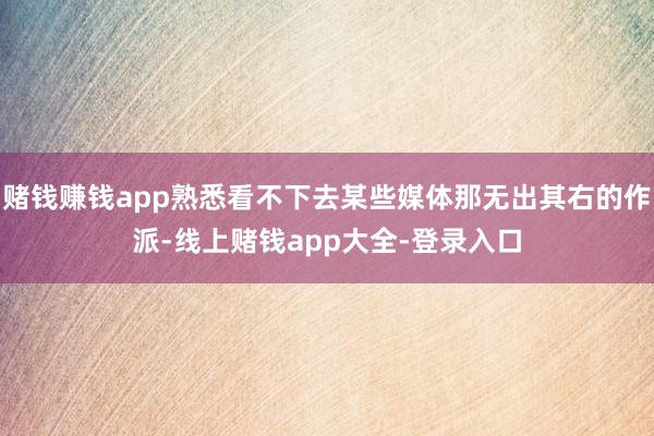 赌钱赚钱app熟悉看不下去某些媒体那无出其右的作派-线上赌钱app大全-登录入口