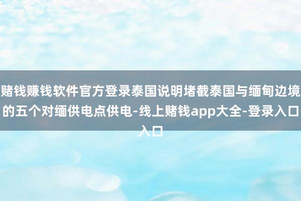 赌钱赚钱软件官方登录泰国说明堵截泰国与缅甸边境的五个对缅供电点供电-线上赌钱app大全-登录入口